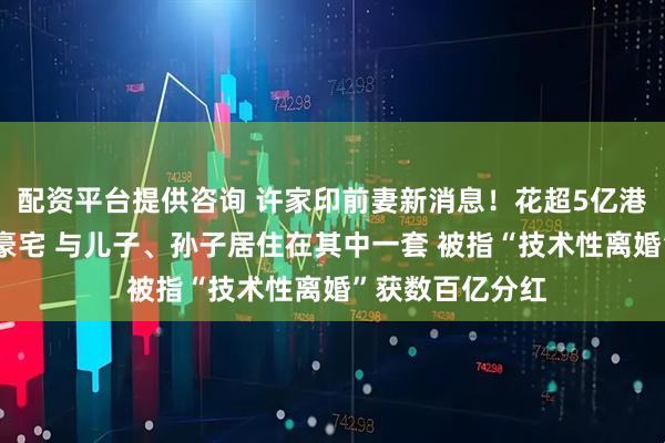 配资平台提供咨询 许家印前妻新消息！花超5亿港元买33套伦敦豪宅 与儿子、孙子居住在其中一套 被指“技术性离婚”获数百亿分红