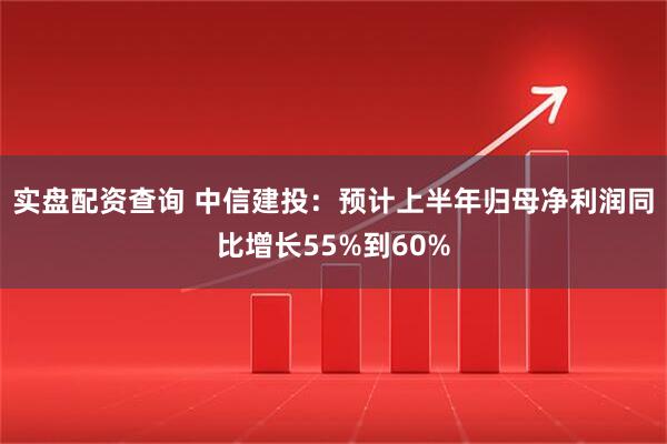 实盘配资查询 中信建投：预计上半年归母净利润同比增长55%到60%