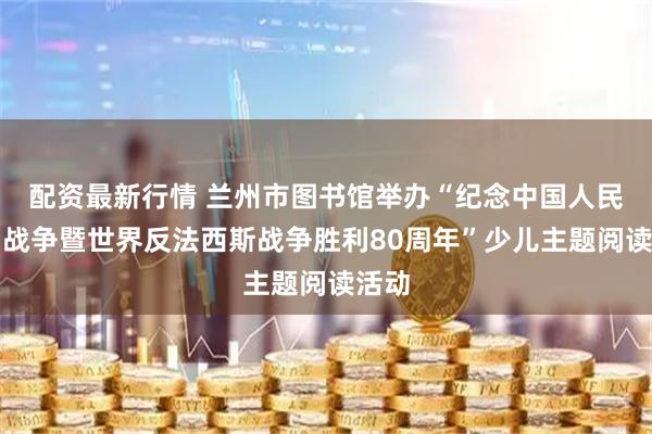 配资最新行情 兰州市图书馆举办“纪念中国人民抗日战争暨世界反法西斯战争胜利80周年”少儿主题阅读活动