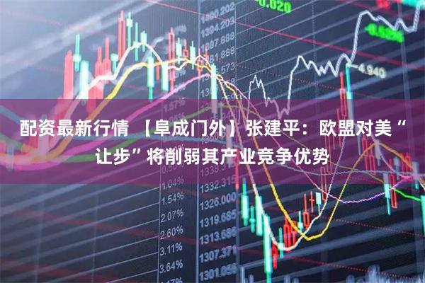 配资最新行情 【阜成门外】张建平：欧盟对美“让步”将削弱其产业竞争优势