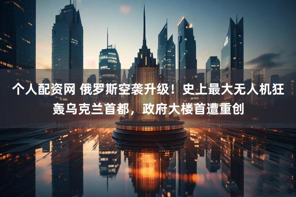 个人配资网 俄罗斯空袭升级！史上最大无人机狂轰乌克兰首都，政府大楼首遭重创