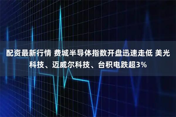 配资最新行情 费城半导体指数开盘迅速走低 美光科技、迈威尔科技、台积电跌超3%