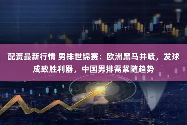 配资最新行情 男排世锦赛：欧洲黑马井喷，发球成致胜利器，中国男排需紧随趋势