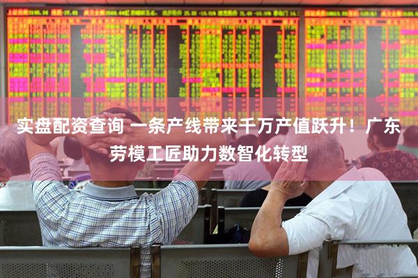 实盘配资查询 一条产线带来千万产值跃升！广东劳模工匠助力数智化转型