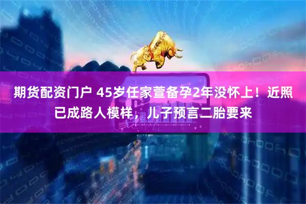 期货配资门户 45岁任家萱备孕2年没怀上！近照已成路人模样，儿子预言二胎要来