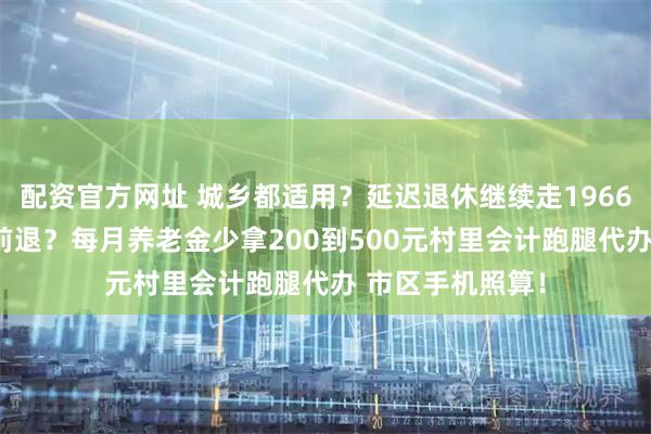 配资官方网址 城乡都适用？延迟退休继续走1966年5到8月可提前退？每月养老金少拿200到500元村里会计跑腿代办 市区手机照算！