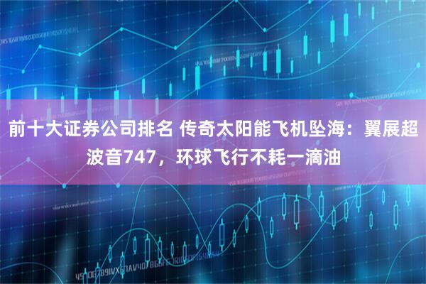 前十大证券公司排名 传奇太阳能飞机坠海：翼展超波音747，环球飞行不耗一滴油